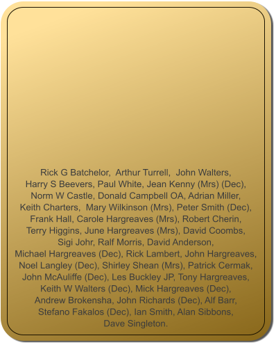 Rick G Batchelor,  Arthur Turrell,  John Walters,  Harry S Beevers, Paul White, Jean Kenny (Mrs) (Dec),  Norm W Castle, Donald Campbell OA, Adrian Miller,  Keith Charters,  Mary Wilkinson (Mrs), Peter Smith (Dec),  Frank Hall, Carole Hargreaves (Mrs), Robert Cherin,  Terry Higgins, June Hargreaves (Mrs), David Coombs,  Sigi Johr, Ralf Morris, David Anderson,  Michael Hargreaves (Dec), Rick Lambert, John Hargreaves,  Noel Langley (Dec), Shirley Shean (Mrs), Patrick Cermak,  John McAuliffe (Dec), Les Buckley JP, Tony Hargreaves,  Keith W Walters (Dec), Mick Hargreaves (Dec),  Andrew Brokensha, John Richards (Dec), Alf Barr,   Stefano Fakalos (Dec), Ian Smith, Alan Sibbons,  Dave Singleton.
